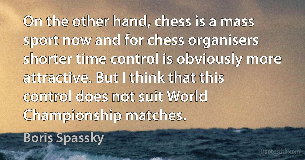 On the other hand, chess is a mass sport now and for chess organisers shorter time control is obviously more attractive. But I think that this control does not suit World Championship matches. (Boris Spassky)