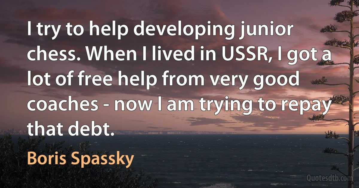 I try to help developing junior chess. When I lived in USSR, I got a lot of free help from very good coaches - now I am trying to repay that debt. (Boris Spassky)