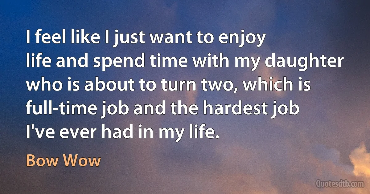 I feel like I just want to enjoy life and spend time with my daughter who is about to turn two, which is full-time job and the hardest job I've ever had in my life. (Bow Wow)