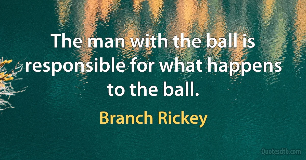 The man with the ball is responsible for what happens to the ball. (Branch Rickey)