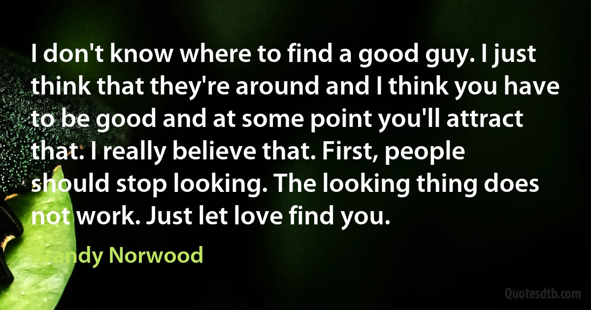 I don't know where to find a good guy. I just think that they're around and I think you have to be good and at some point you'll attract that. I really believe that. First, people should stop looking. The looking thing does not work. Just let love find you. (Brandy Norwood)