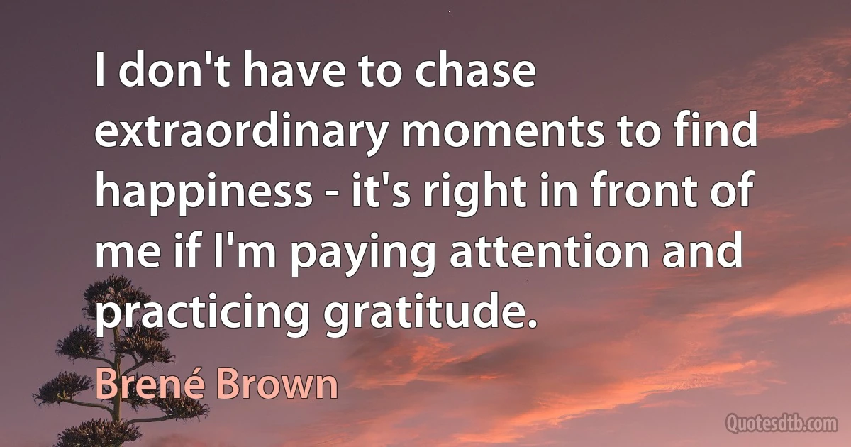 I don't have to chase extraordinary moments to find happiness - it's right in front of me if I'm paying attention and practicing gratitude. (Brené Brown)