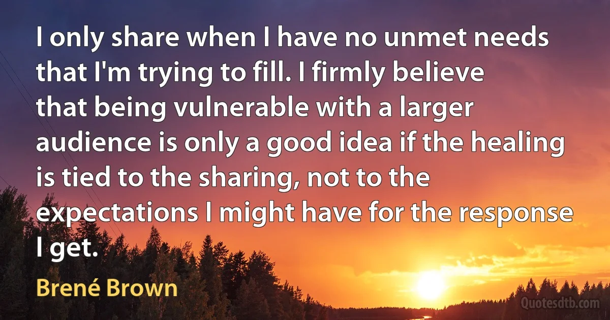 I only share when I have no unmet needs that I'm trying to fill. I firmly believe that being vulnerable with a larger audience is only a good idea if the healing is tied to the sharing, not to the expectations I might have for the response I get. (Brené Brown)