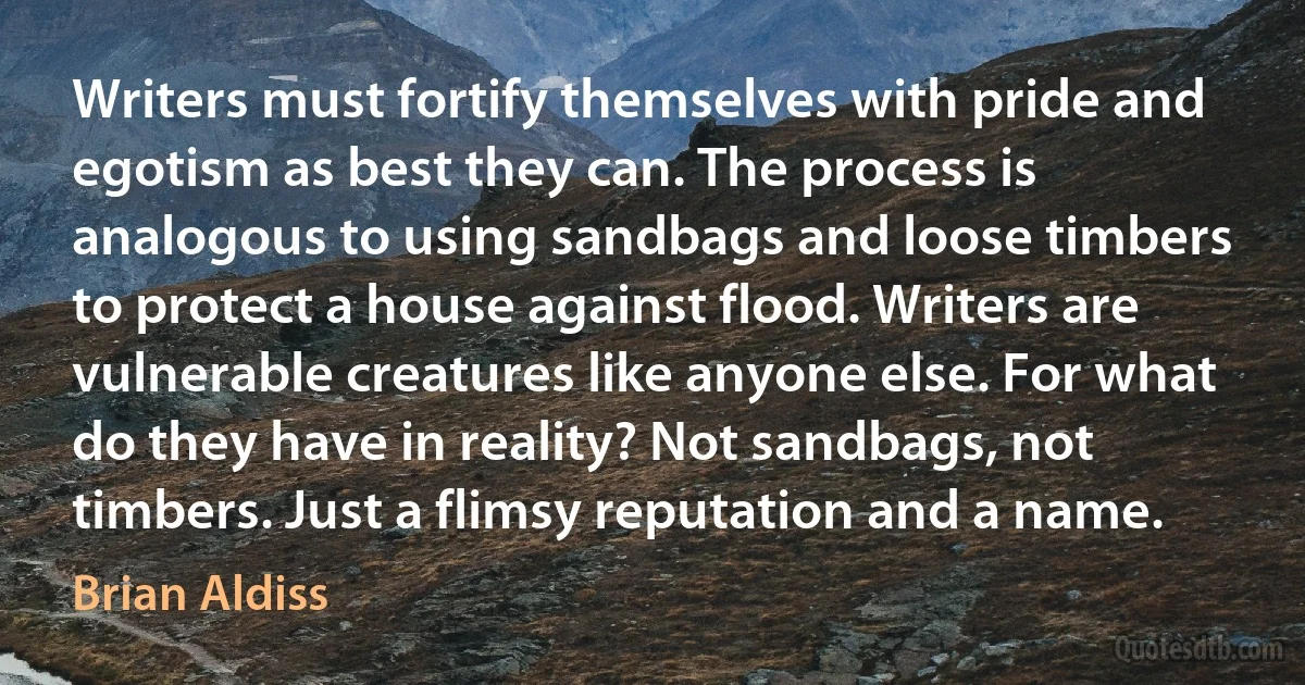 Writers must fortify themselves with pride and egotism as best they can. The process is analogous to using sandbags and loose timbers to protect a house against flood. Writers are vulnerable creatures like anyone else. For what do they have in reality? Not sandbags, not timbers. Just a flimsy reputation and a name. (Brian Aldiss)