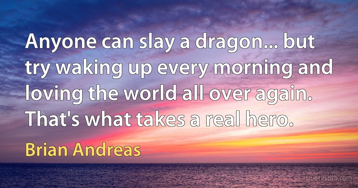 Anyone can slay a dragon... but try waking up every morning and loving the world all over again. That's what takes a real hero. (Brian Andreas)