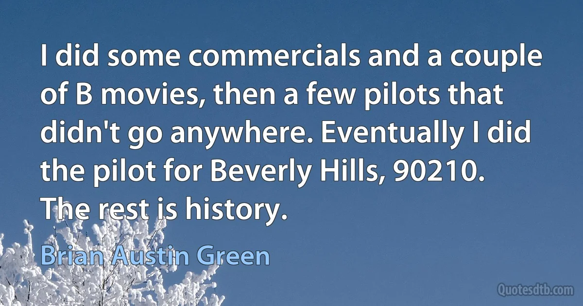 I did some commercials and a couple of B movies, then a few pilots that didn't go anywhere. Eventually I did the pilot for Beverly Hills, 90210. The rest is history. (Brian Austin Green)