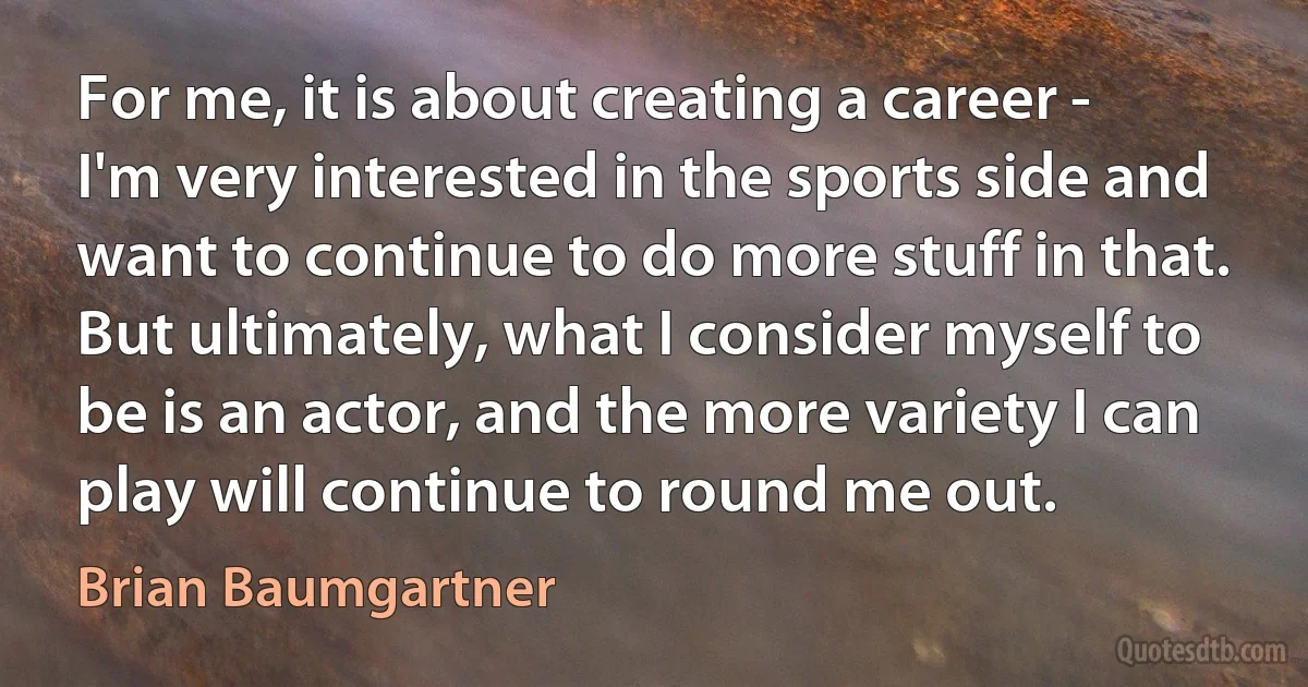 For me, it is about creating a career - I'm very interested in the sports side and want to continue to do more stuff in that. But ultimately, what I consider myself to be is an actor, and the more variety I can play will continue to round me out. (Brian Baumgartner)