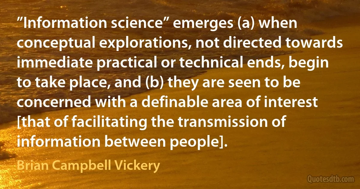 ”Information science” emerges (a) when conceptual explorations, not directed towards immediate practical or technical ends, begin to take place, and (b) they are seen to be concerned with a definable area of interest [that of facilitating the transmission of information between people]. (Brian Campbell Vickery)