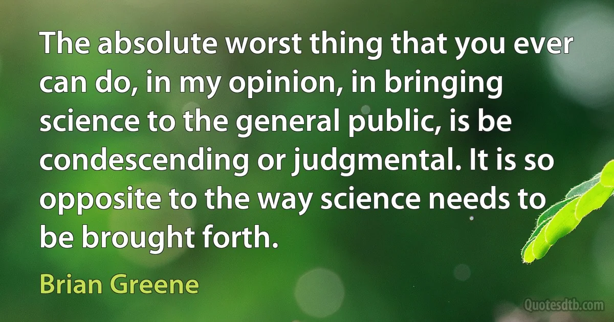 The absolute worst thing that you ever can do, in my opinion, in bringing science to the general public, is be condescending or judgmental. It is so opposite to the way science needs to be brought forth. (Brian Greene)