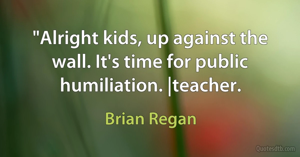 "Alright kids, up against the wall. It's time for public humiliation. |teacher. (Brian Regan)