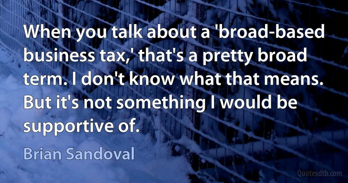 When you talk about a 'broad-based business tax,' that's a pretty broad term. I don't know what that means. But it's not something I would be supportive of. (Brian Sandoval)