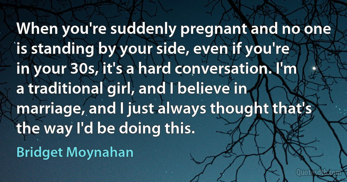 When you're suddenly pregnant and no one is standing by your side, even if you're in your 30s, it's a hard conversation. I'm a traditional girl, and I believe in marriage, and I just always thought that's the way I'd be doing this. (Bridget Moynahan)