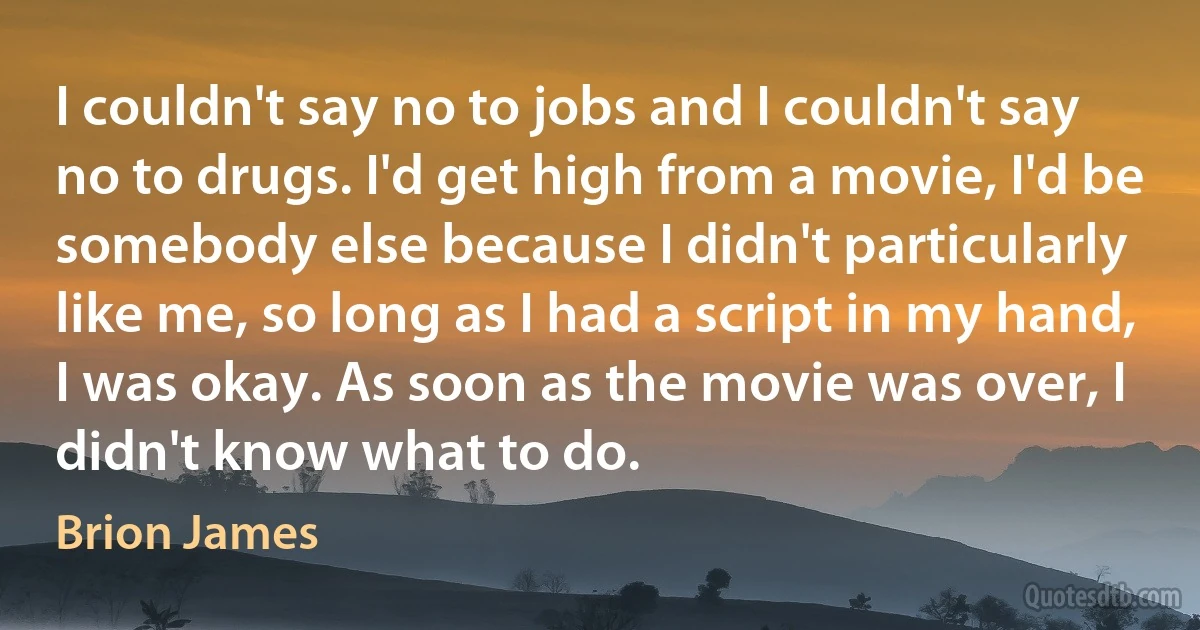 I couldn't say no to jobs and I couldn't say no to drugs. I'd get high from a movie, I'd be somebody else because I didn't particularly like me, so long as I had a script in my hand, I was okay. As soon as the movie was over, I didn't know what to do. (Brion James)