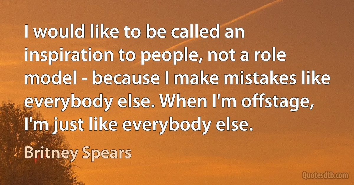 I would like to be called an inspiration to people, not a role model - because I make mistakes like everybody else. When I'm offstage, I'm just like everybody else. (Britney Spears)