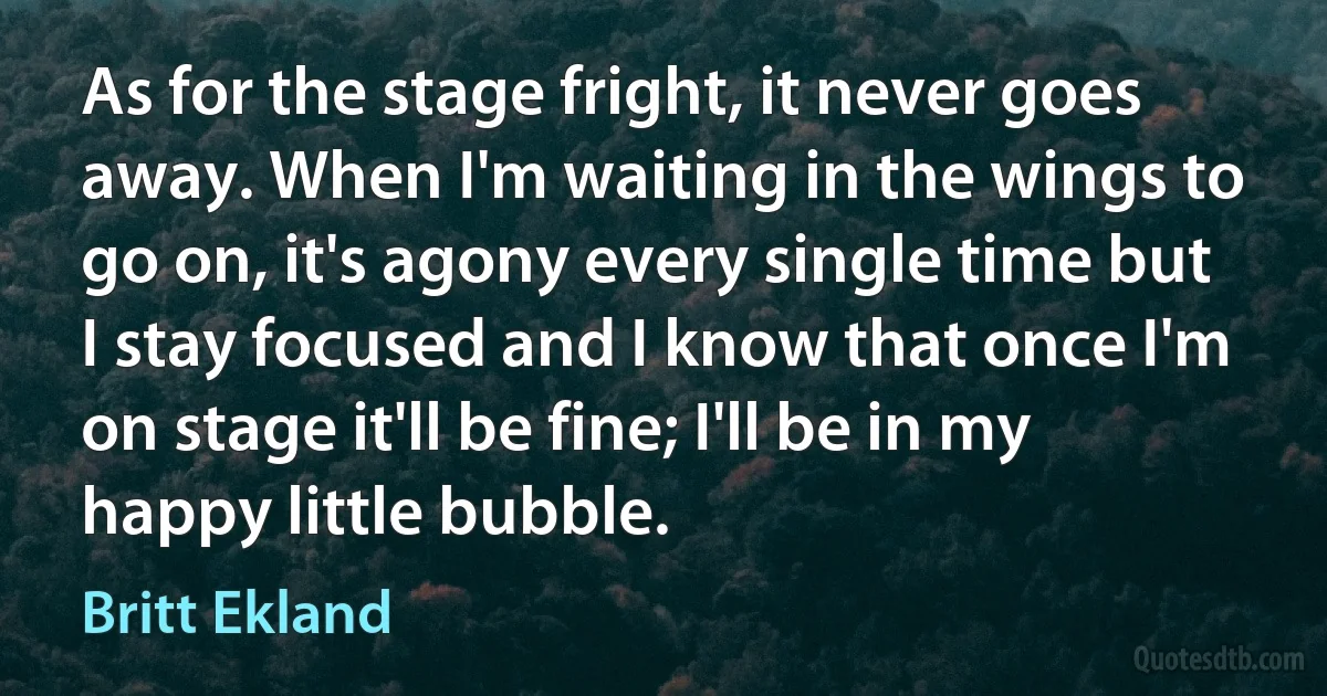 As for the stage fright, it never goes away. When I'm waiting in the wings to go on, it's agony every single time but I stay focused and I know that once I'm on stage it'll be fine; I'll be in my happy little bubble. (Britt Ekland)