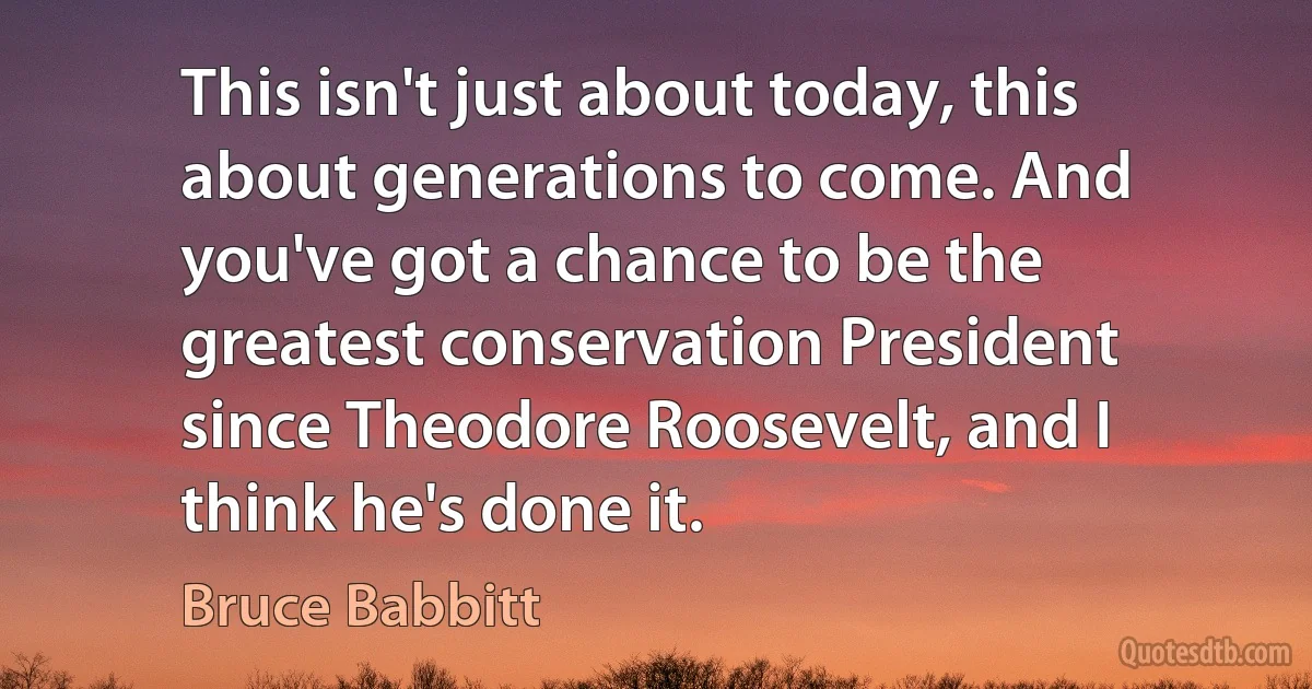 This isn't just about today, this about generations to come. And you've got a chance to be the greatest conservation President since Theodore Roosevelt, and I think he's done it. (Bruce Babbitt)