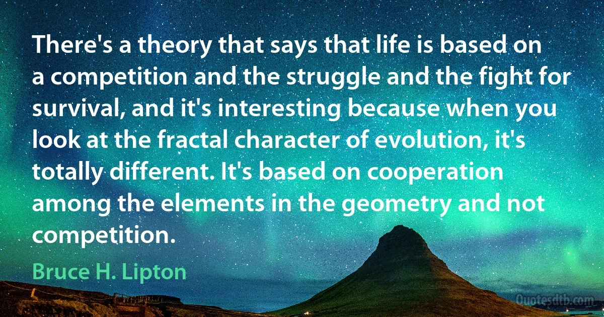 There's a theory that says that life is based on a competition and the struggle and the fight for survival, and it's interesting because when you look at the fractal character of evolution, it's totally different. It's based on cooperation among the elements in the geometry and not competition. (Bruce H. Lipton)