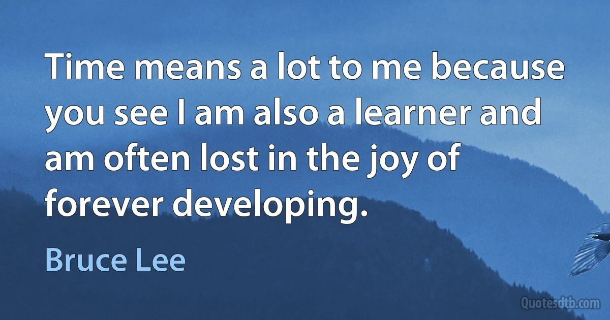 Time means a lot to me because you see I am also a learner and am often lost in the joy of forever developing. (Bruce Lee)