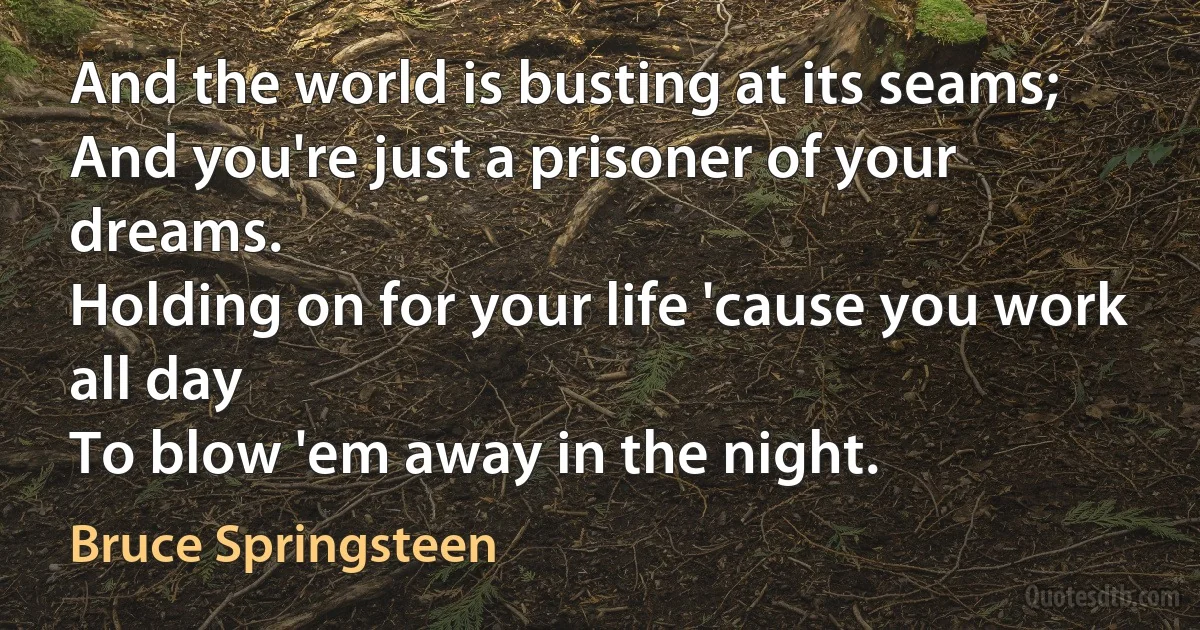 And the world is busting at its seams;
And you're just a prisoner of your dreams.
Holding on for your life 'cause you work all day
To blow 'em away in the night. (Bruce Springsteen)