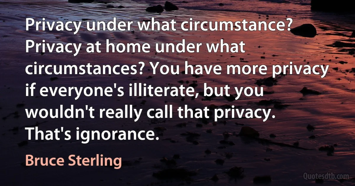 Privacy under what circumstance? Privacy at home under what circumstances? You have more privacy if everyone's illiterate, but you wouldn't really call that privacy. That's ignorance. (Bruce Sterling)