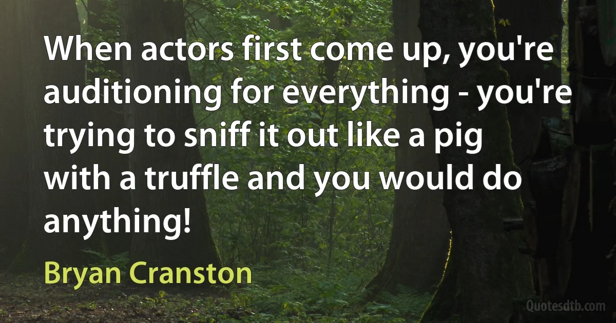 When actors first come up, you're auditioning for everything - you're trying to sniff it out like a pig with a truffle and you would do anything! (Bryan Cranston)