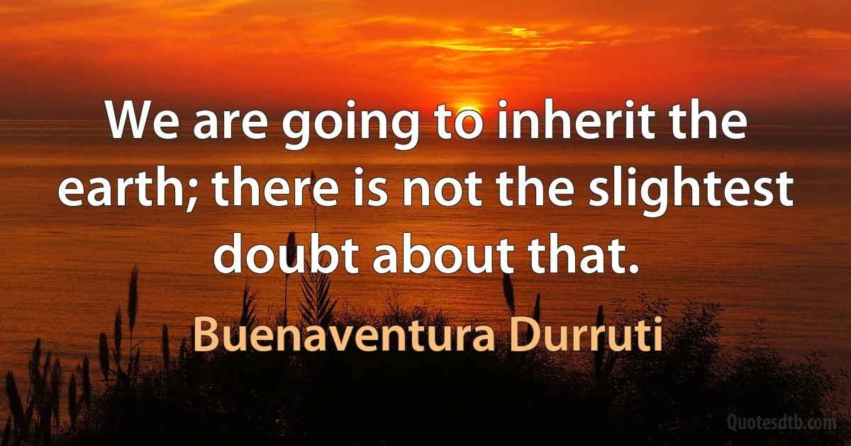 We are going to inherit the earth; there is not the slightest doubt about that. (Buenaventura Durruti)