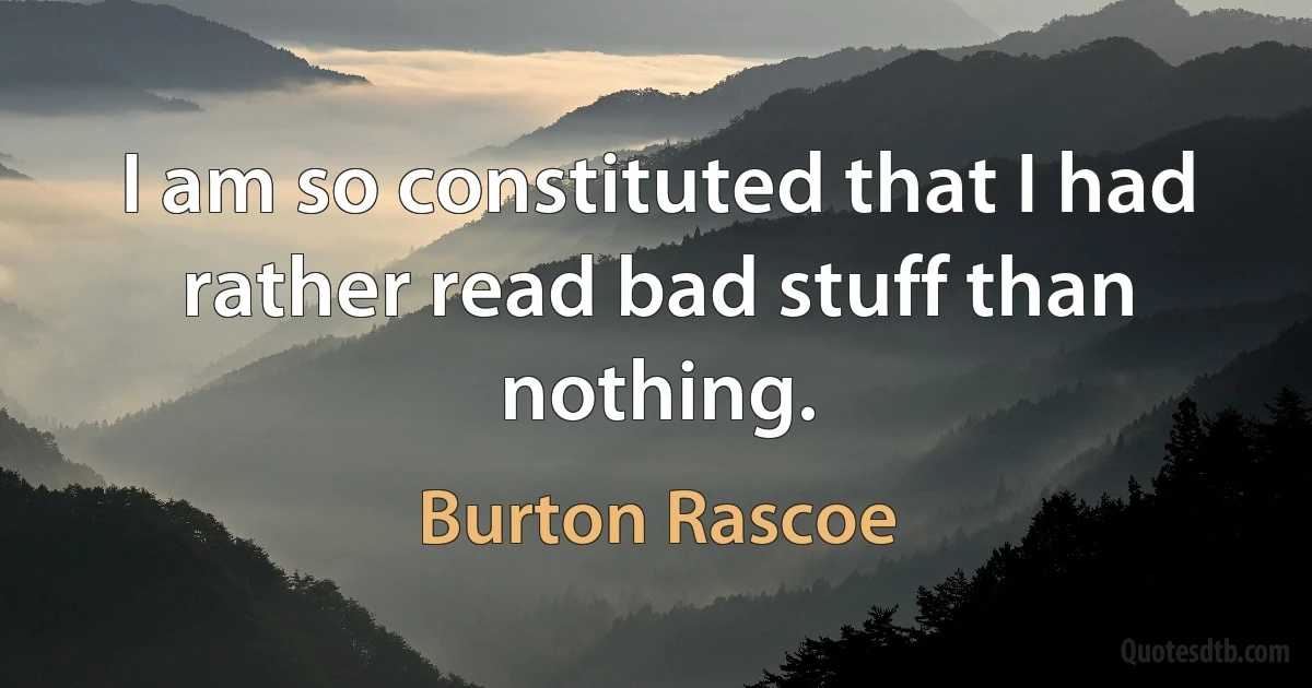 I am so constituted that I had rather read bad stuff than nothing. (Burton Rascoe)