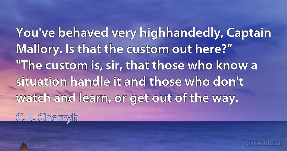 You've behaved very highhandedly, Captain Mallory. Is that the custom out here?”
"The custom is, sir, that those who know a situation handle it and those who don't watch and learn, or get out of the way. (C. J. Cherryh)