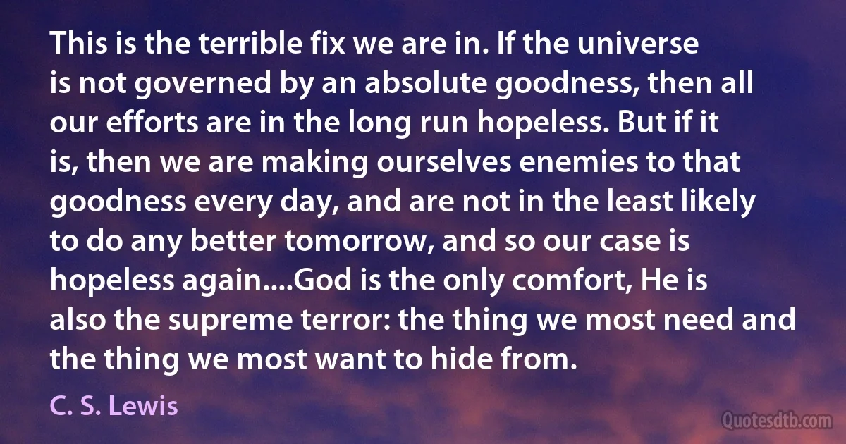 This is the terrible fix we are in. If the universe is not governed by an absolute goodness, then all our efforts are in the long run hopeless. But if it is, then we are making ourselves enemies to that goodness every day, and are not in the least likely to do any better tomorrow, and so our case is hopeless again....God is the only comfort, He is also the supreme terror: the thing we most need and the thing we most want to hide from. (C. S. Lewis)