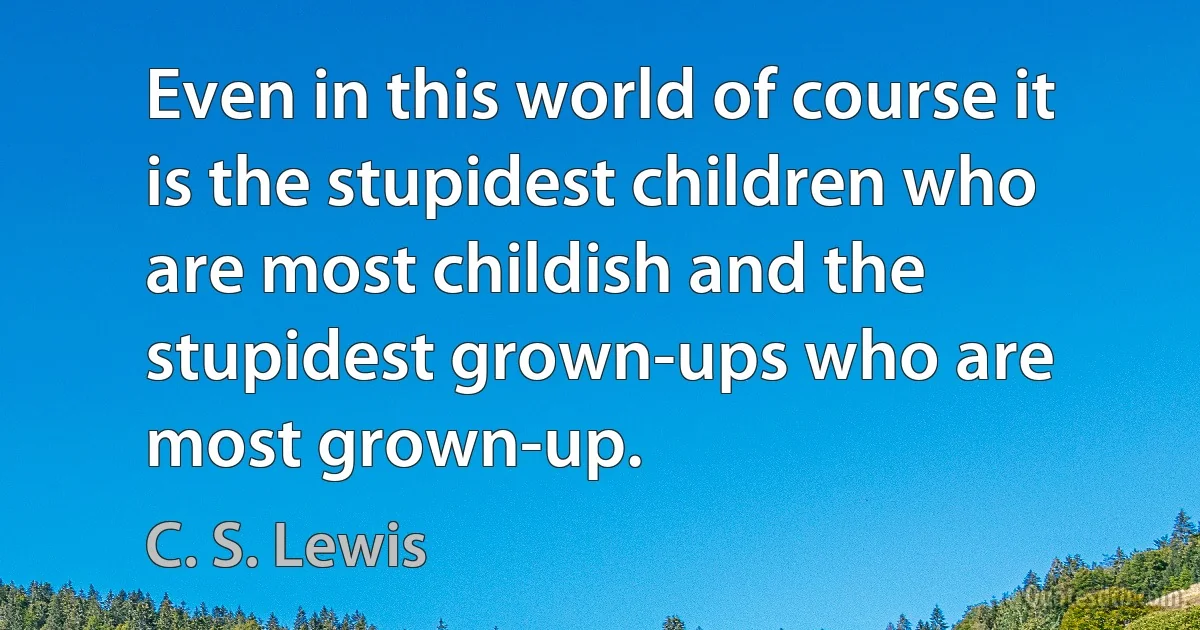 Even in this world of course it is the stupidest children who are most childish and the stupidest grown-ups who are most grown-up. (C. S. Lewis)