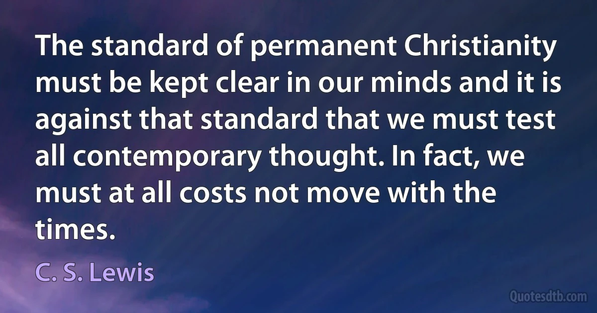 The standard of permanent Christianity must be kept clear in our minds and it is against that standard that we must test all contemporary thought. In fact, we must at all costs not move with the times. (C. S. Lewis)