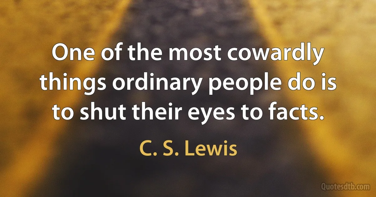 One of the most cowardly things ordinary people do is to shut their eyes to facts. (C. S. Lewis)