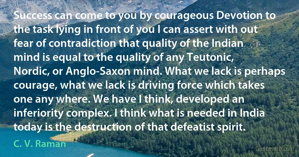 Success can come to you by courageous Devotion to the task lying in front of you I can assert with out fear of contradiction that quality of the Indian mind is equal to the quality of any Teutonic, Nordic, or Anglo-Saxon mind. What we lack is perhaps courage, what we lack is driving force which takes one any where. We have I think, developed an inferiority complex. I think what is needed in India today is the destruction of that defeatist spirit. (C. V. Raman)