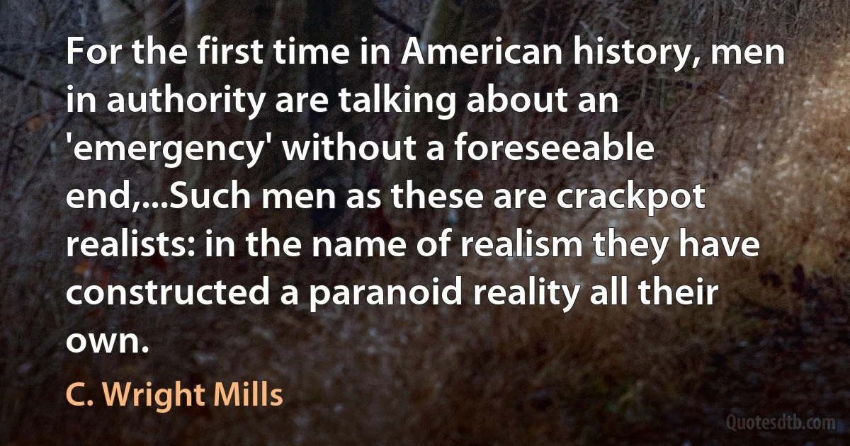 For the first time in American history, men in authority are talking about an 'emergency' without a foreseeable end,...Such men as these are crackpot realists: in the name of realism they have constructed a paranoid reality all their own. (C. Wright Mills)