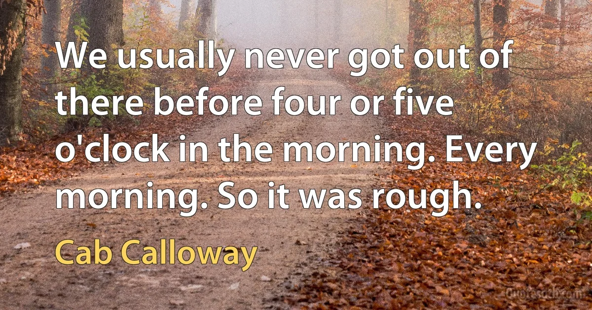 We usually never got out of there before four or five o'clock in the morning. Every morning. So it was rough. (Cab Calloway)