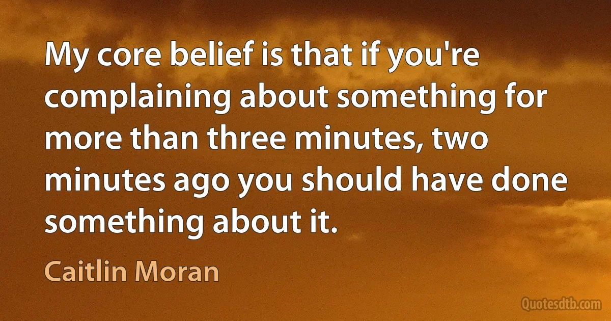 My core belief is that if you're complaining about something for more than three minutes, two minutes ago you should have done something about it. (Caitlin Moran)