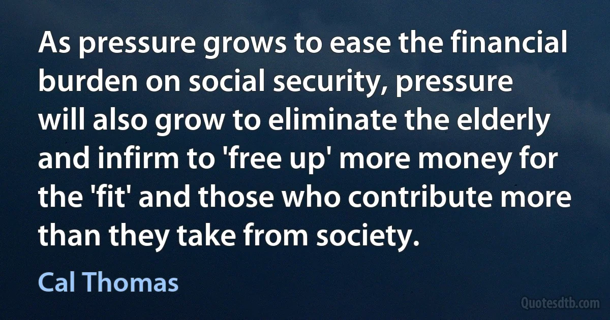 As pressure grows to ease the financial burden on social security, pressure will also grow to eliminate the elderly and infirm to 'free up' more money for the 'fit' and those who contribute more than they take from society. (Cal Thomas)