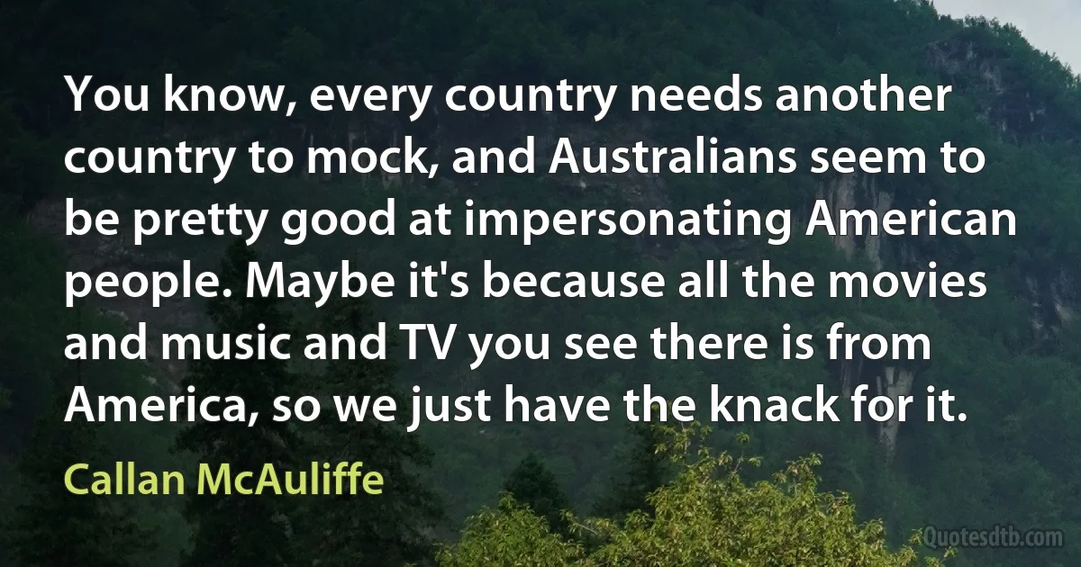 You know, every country needs another country to mock, and Australians seem to be pretty good at impersonating American people. Maybe it's because all the movies and music and TV you see there is from America, so we just have the knack for it. (Callan McAuliffe)