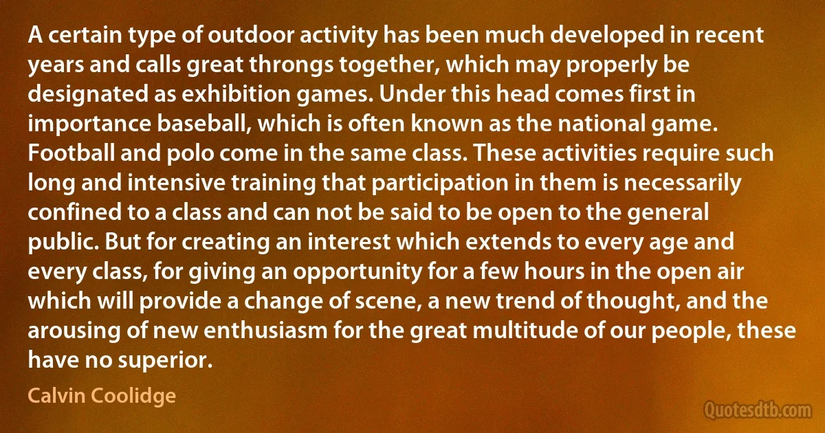 A certain type of outdoor activity has been much developed in recent years and calls great throngs together, which may properly be designated as exhibition games. Under this head comes first in importance baseball, which is often known as the national game. Football and polo come in the same class. These activities require such long and intensive training that participation in them is necessarily confined to a class and can not be said to be open to the general public. But for creating an interest which extends to every age and every class, for giving an opportunity for a few hours in the open air which will provide a change of scene, a new trend of thought, and the arousing of new enthusiasm for the great multitude of our people, these have no superior. (Calvin Coolidge)