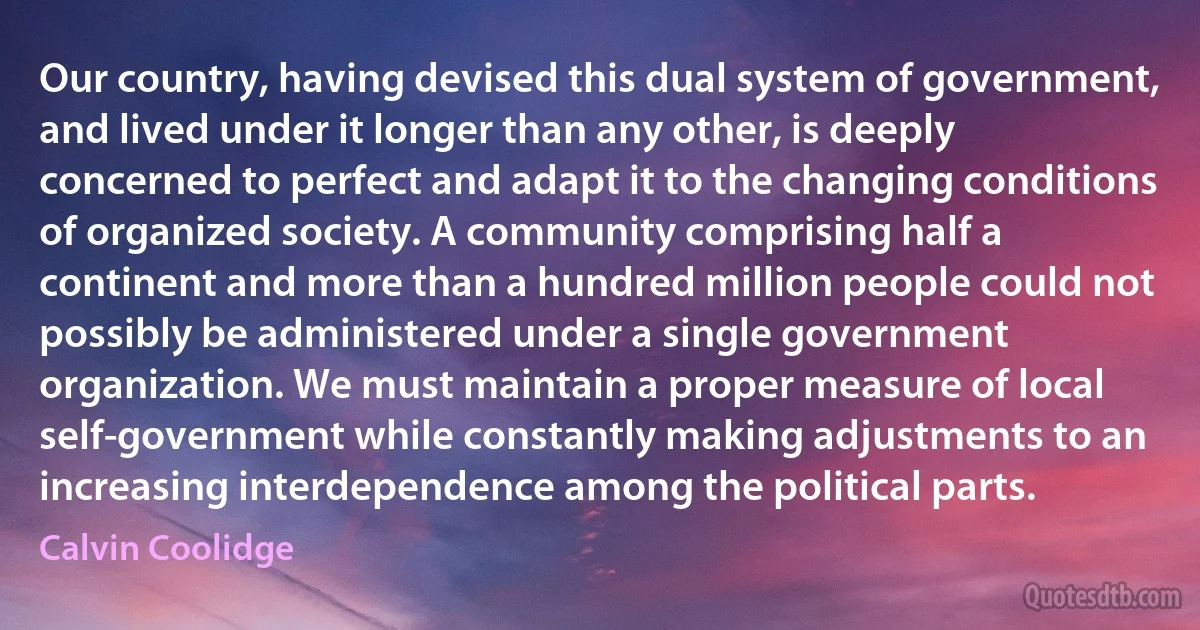 Our country, having devised this dual system of government, and lived under it longer than any other, is deeply concerned to perfect and adapt it to the changing conditions of organized society. A community comprising half a continent and more than a hundred million people could not possibly be administered under a single government organization. We must maintain a proper measure of local self-government while constantly making adjustments to an increasing interdependence among the political parts. (Calvin Coolidge)