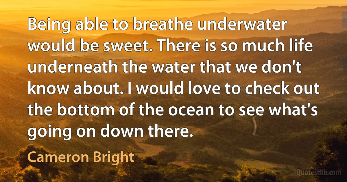 Being able to breathe underwater would be sweet. There is so much life underneath the water that we don't know about. I would love to check out the bottom of the ocean to see what's going on down there. (Cameron Bright)