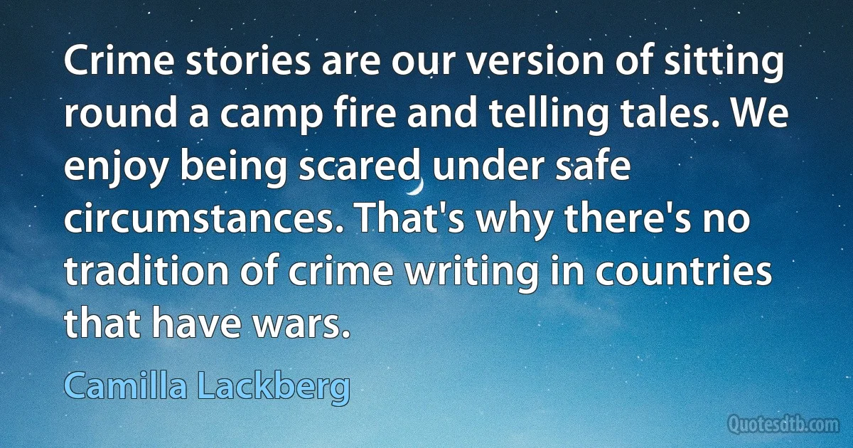 Crime stories are our version of sitting round a camp fire and telling tales. We enjoy being scared under safe circumstances. That's why there's no tradition of crime writing in countries that have wars. (Camilla Lackberg)