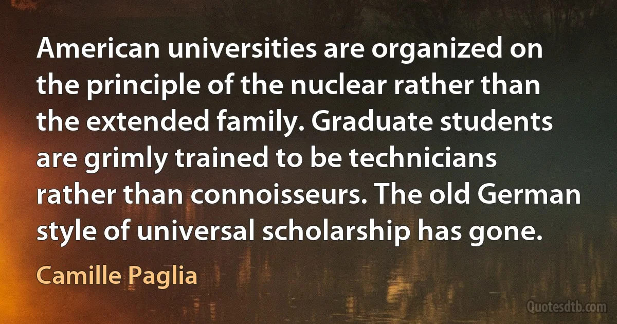 American universities are organized on the principle of the nuclear rather than the extended family. Graduate students are grimly trained to be technicians rather than connoisseurs. The old German style of universal scholarship has gone. (Camille Paglia)