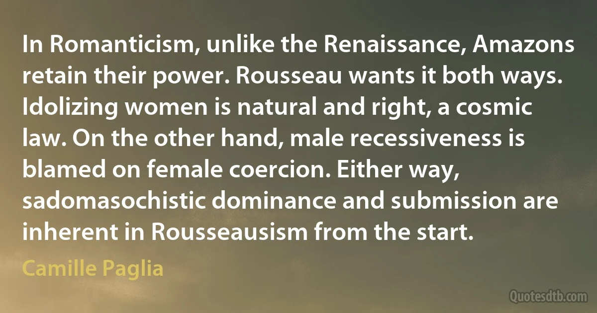 In Romanticism, unlike the Renaissance, Amazons retain their power. Rousseau wants it both ways. Idolizing women is natural and right, a cosmic law. On the other hand, male recessiveness is blamed on female coercion. Either way, sadomasochistic dominance and submission are inherent in Rousseausism from the start. (Camille Paglia)