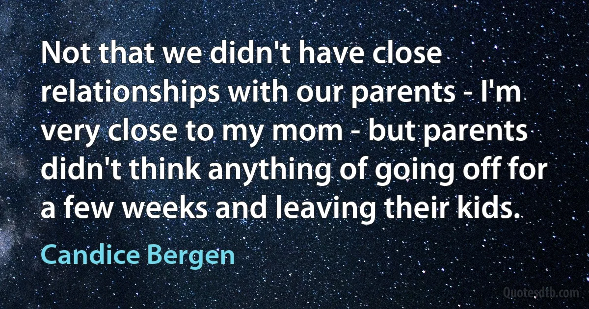 Not that we didn't have close relationships with our parents - I'm very close to my mom - but parents didn't think anything of going off for a few weeks and leaving their kids. (Candice Bergen)