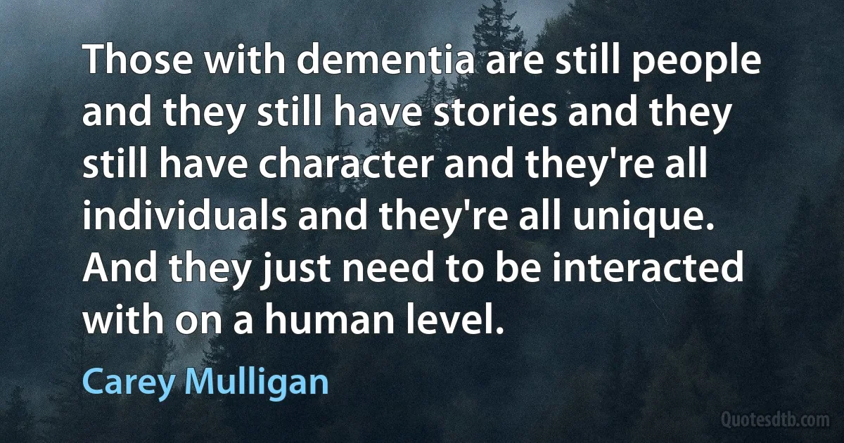 Those with dementia are still people and they still have stories and they still have character and they're all individuals and they're all unique. And they just need to be interacted with on a human level. (Carey Mulligan)