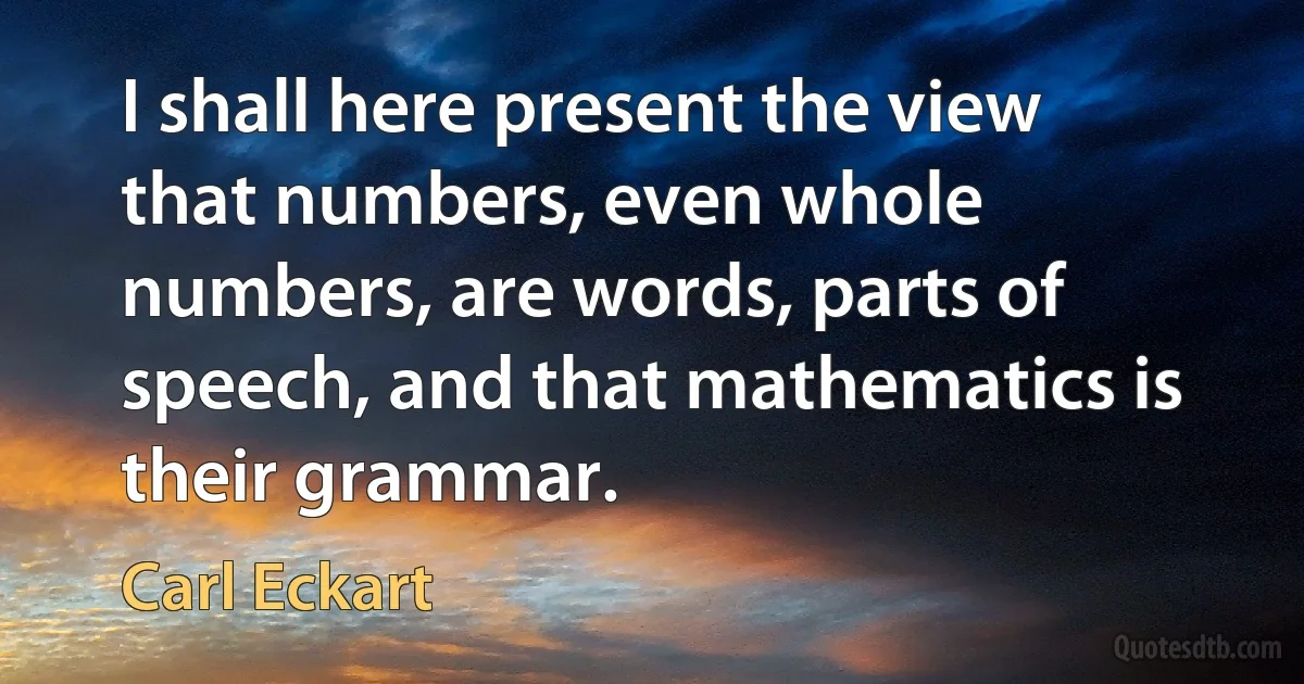 I shall here present the view that numbers, even whole numbers, are words, parts of speech, and that mathematics is their grammar. (Carl Eckart)