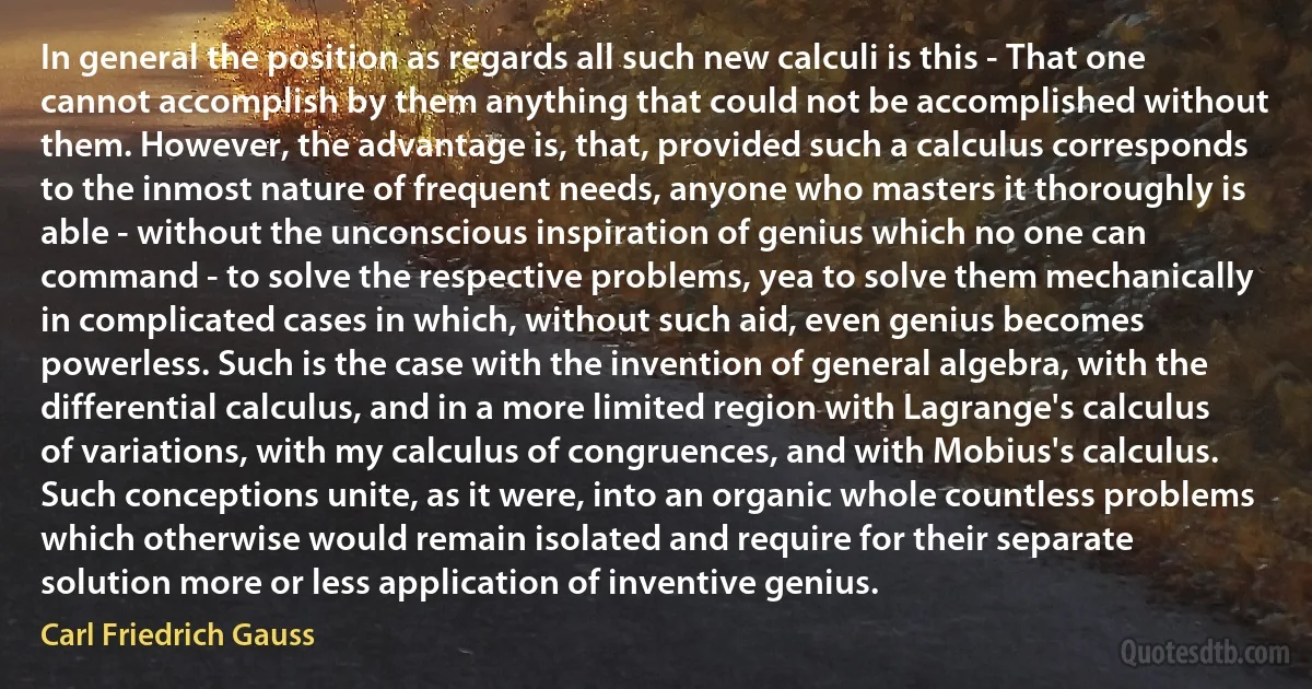 In general the position as regards all such new calculi is this - That one cannot accomplish by them anything that could not be accomplished without them. However, the advantage is, that, provided such a calculus corresponds to the inmost nature of frequent needs, anyone who masters it thoroughly is able - without the unconscious inspiration of genius which no one can command - to solve the respective problems, yea to solve them mechanically in complicated cases in which, without such aid, even genius becomes powerless. Such is the case with the invention of general algebra, with the differential calculus, and in a more limited region with Lagrange's calculus of variations, with my calculus of congruences, and with Mobius's calculus. Such conceptions unite, as it were, into an organic whole countless problems which otherwise would remain isolated and require for their separate solution more or less application of inventive genius. (Carl Friedrich Gauss)