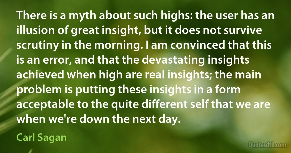 There is a myth about such highs: the user has an illusion of great insight, but it does not survive scrutiny in the morning. I am convinced that this is an error, and that the devastating insights achieved when high are real insights; the main problem is putting these insights in a form acceptable to the quite different self that we are when we're down the next day. (Carl Sagan)