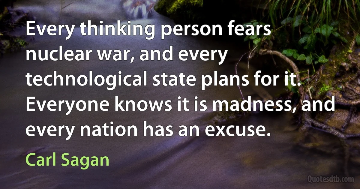 Every thinking person fears nuclear war, and every technological state plans for it. Everyone knows it is madness, and every nation has an excuse. (Carl Sagan)